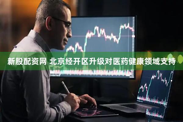 新股配资网 北京经开区升级对医药健康领域支持