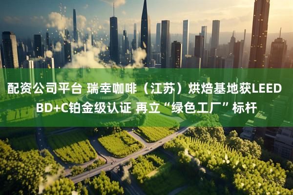 配资公司平台 瑞幸咖啡（江苏）烘焙基地获LEED BD+C铂金级认证 再立“绿色工厂”标杆