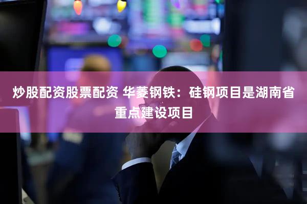 炒股配资股票配资 华菱钢铁：硅钢项目是湖南省重点建设项目