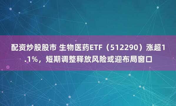 配资炒股股市 生物医药ETF（512290）涨超1.1%，短期调整释放风险或迎布局窗口