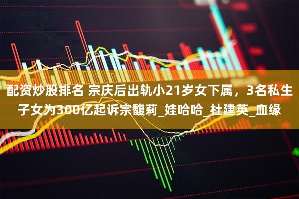 配资炒股排名 宗庆后出轨小21岁女下属，3名私生子女为300亿起诉宗馥莉_娃哈哈_杜建英_血缘
