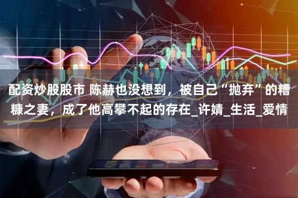 配资炒股股市 陈赫也没想到，被自己“抛弃”的糟糠之妻，成了他高攀不起的存在_许婧_生活_爱情