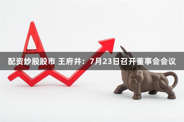 配资炒股股市 王府井：7月23日召开董事会会议
