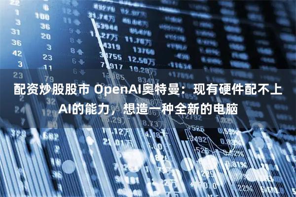 配资炒股股市 OpenAI奥特曼：现有硬件配不上AI的能力，想造一种全新的电脑