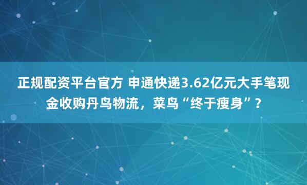 正规配资平台官方 申通快递3.62亿元大手笔现金收购丹鸟物流，菜鸟“终于瘦身”？
