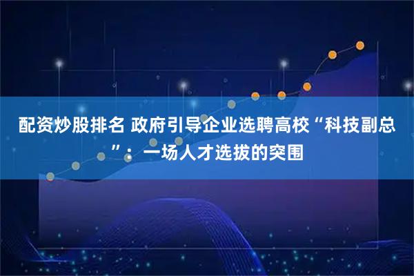 配资炒股排名 政府引导企业选聘高校“科技副总”：一场人才选拔的突围