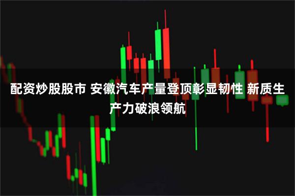 配资炒股股市 安徽汽车产量登顶彰显韧性 新质生产力破浪领航