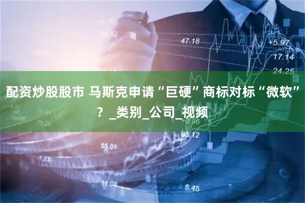 配资炒股股市 马斯克申请“巨硬”商标对标“微软”？_类别_公司_视频