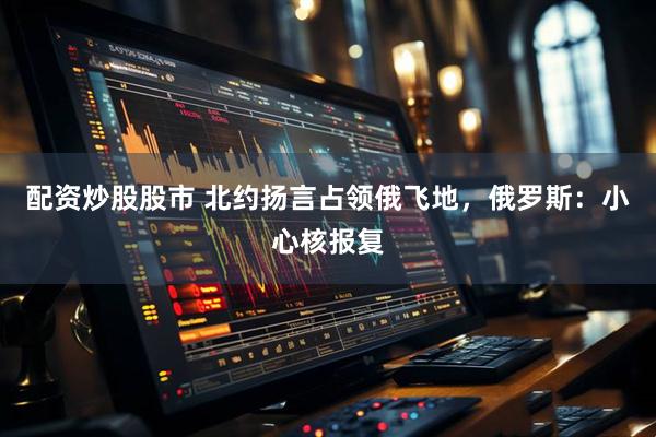 配资炒股股市 北约扬言占领俄飞地，俄罗斯：小心核报复