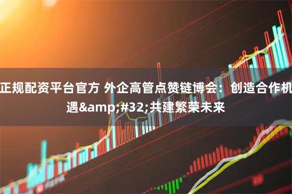 正规配资平台官方 外企高管点赞链博会：创造合作机遇&#32;共建繁荣未来