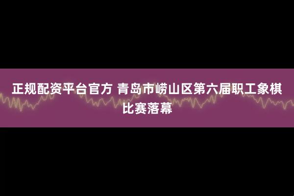 正规配资平台官方 青岛市崂山区第六届职工象棋比赛落幕