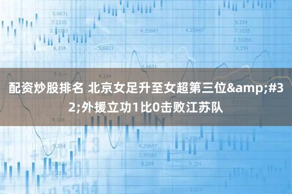 配资炒股排名 北京女足升至女超第三位&#32;外援立功1比0击败江苏队