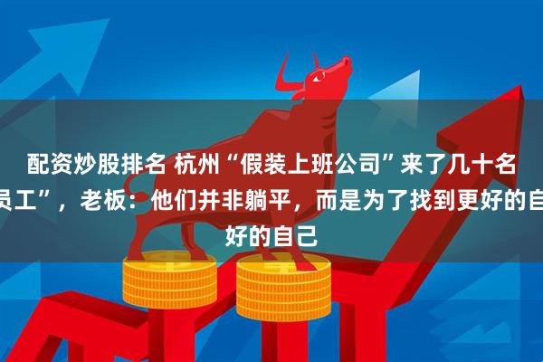 配资炒股排名 杭州“假装上班公司”来了几十名“员工”，老板：他们并非躺平，而是为了找到更好的自己