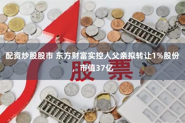 配资炒股股市 东方财富实控人父亲拟转让1%股份，市值37亿