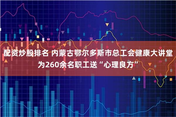 配资炒股排名 内蒙古鄂尔多斯市总工会健康大讲堂为260余名职工送“心理良方”