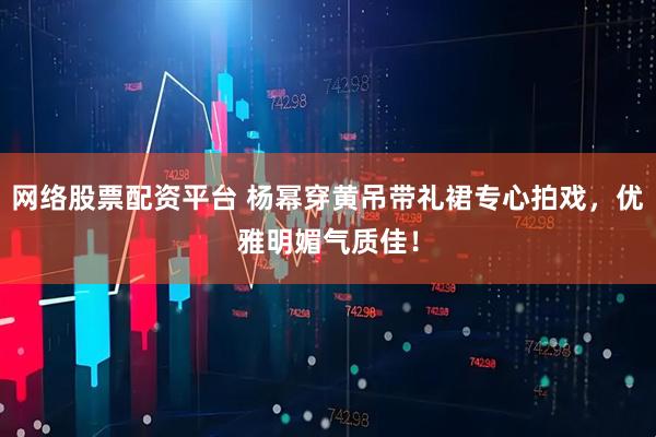 网络股票配资平台 杨幂穿黄吊带礼裙专心拍戏，优雅明媚气质佳！