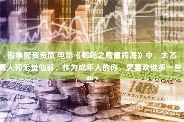 股票配资资质 电影《哪吒之魔童闹海》中，太乙真人和无量仙翁，作为成年人的你，更喜欢谁多一些？