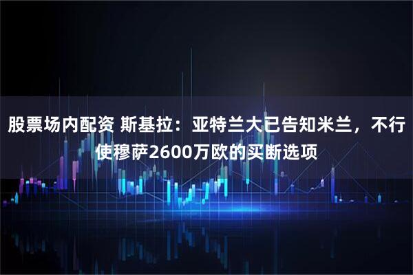 股票场内配资 斯基拉：亚特兰大已告知米兰，不行使穆萨2600万欧的买断选项