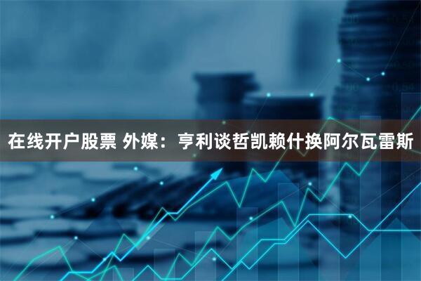 在线开户股票 外媒：亨利谈哲凯赖什换阿尔瓦雷斯