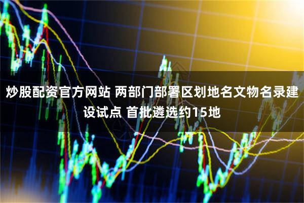 炒股配资官方网站 两部门部署区划地名文物名录建设试点 首批遴选约15地