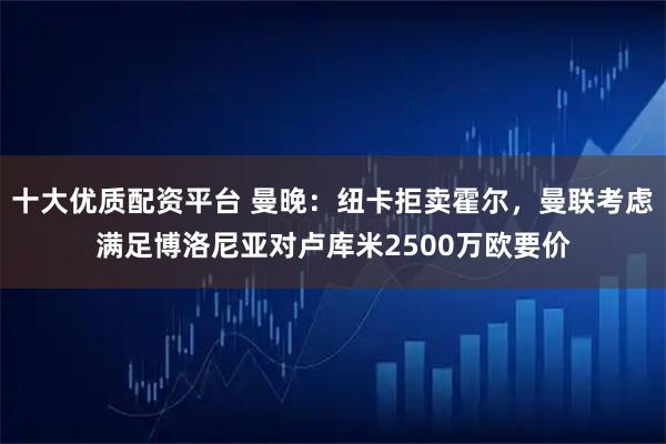 十大优质配资平台 曼晚：纽卡拒卖霍尔，曼联考虑满足博洛尼亚对卢库米2500万欧要价
