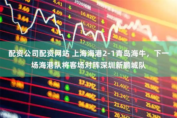 配资公司配资网站 上海海港2-1青岛海牛，下一场海港队将客场对阵深圳新鹏城队