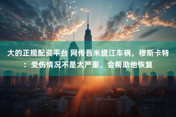 大的正规配资平台 网传吾米提江车祸，穆斯卡特：受伤情况不是太严重，会帮助他恢复