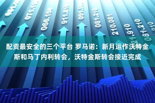 配资最安全的三个平台 罗马诺：新月运作沃特金斯和马丁内利转会，沃特金斯转会接近完成