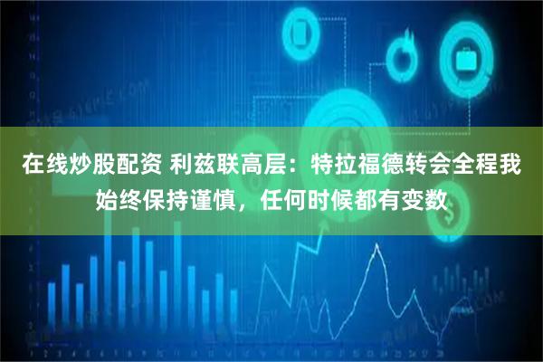 在线炒股配资 利兹联高层：特拉福德转会全程我始终保持谨慎，任何时候都有变数