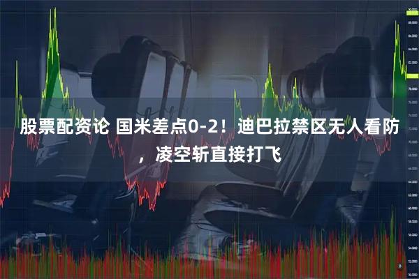 股票配资论 国米差点0-2！迪巴拉禁区无人看防，凌空斩直接打飞